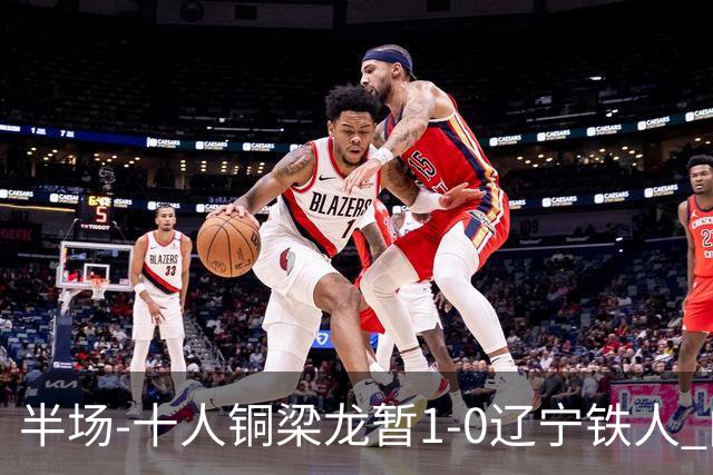 半场-十人铜梁龙暂1-0辽宁铁人 向余望破门 恩加德乌被断+染红