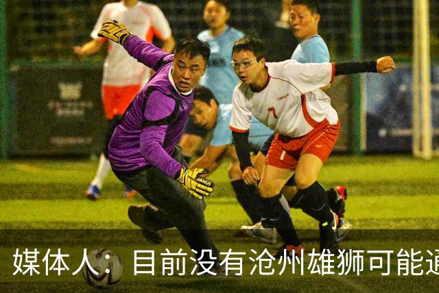 媒体人：目前没有沧州雄狮可能通过准入的消息