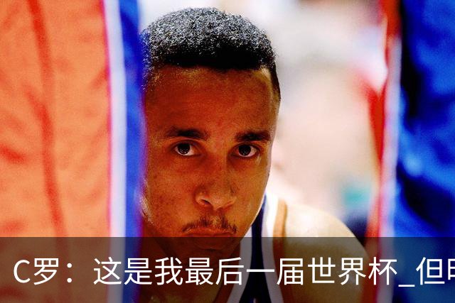 C罗：这是我最后一届世界杯 但明天不会是最后一场比赛